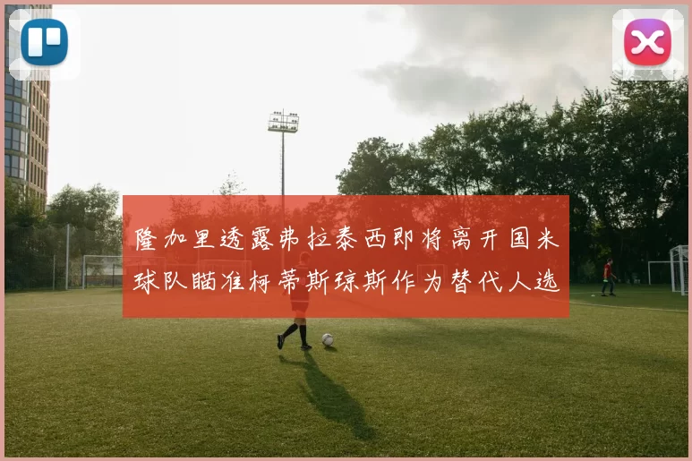 隆加里透露弗拉泰西即将离开国米球队瞄准柯蒂斯琼斯作为替代人选