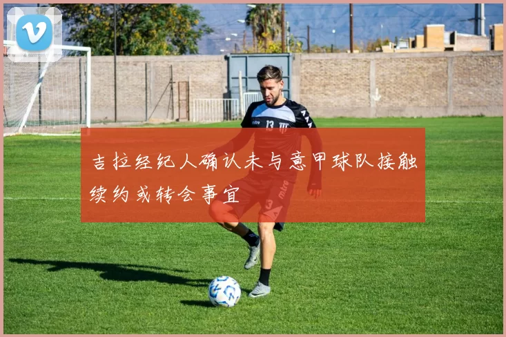 吉拉经纪人确认未与意甲球队接触续约或转会事宜
