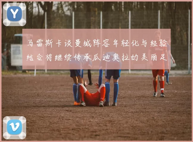 马雷斯卡谈曼城阵容年轻化与经验结合将继续传承瓜迪奥拉的美丽足球理念
