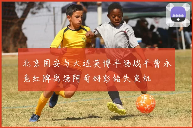 北京国安与大连英博半场战平曹永竞红牌离场阿奇姆彭错失良机