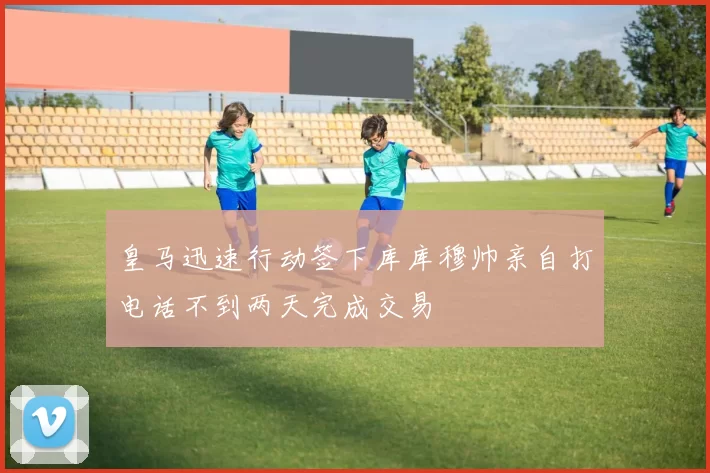 皇马迅速行动签下库库穆帅亲自打电话不到两天完成交易