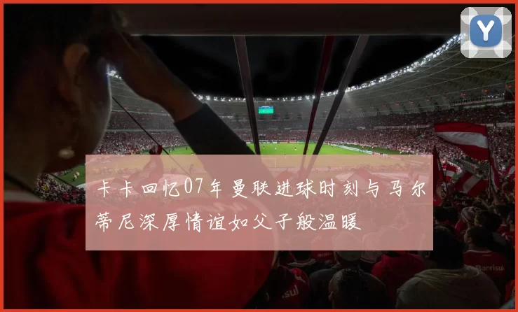 卡卡回忆07年曼联进球时刻与马尔蒂尼深厚情谊如父子般温暖