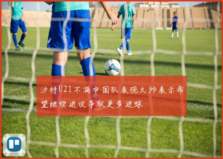 沙特U21不满中国队表现久帅表示希望继续进攻争取更多进球