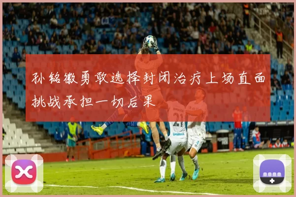 孙铭徽勇敢选择封闭治疗上场直面挑战承担一切后果