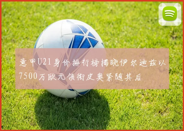 意甲U21身价排行榜揭晓伊尔迪兹以7500万欧元领衔皮奥紧随其后
