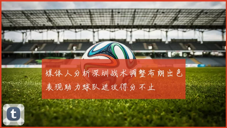 媒体人分析深圳战术调整布朗出色表现助力球队进攻得分不止