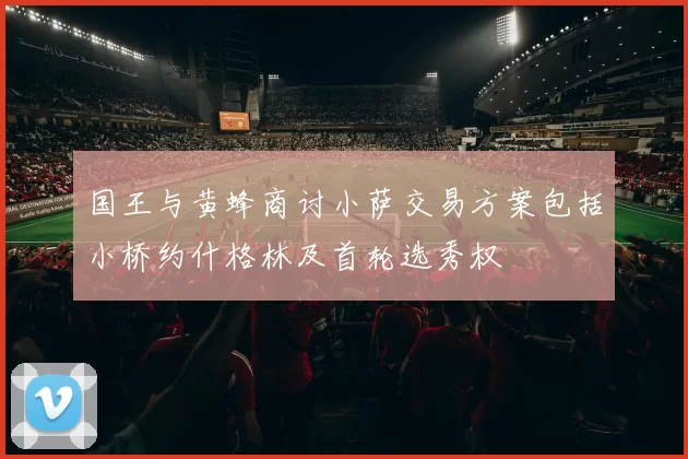 国王与黄蜂商讨小萨交易方案包括小桥约什格林及首轮选秀权