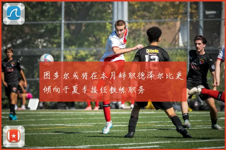 图多尔或将在本月辞职德泽尔比更倾向于夏季接任教练职务