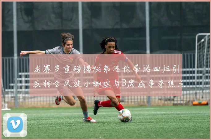 龙赛罗重磅揭秘弗洛伦蒂诺回归引发转会风波小蜘蛛与B席成争夺焦点