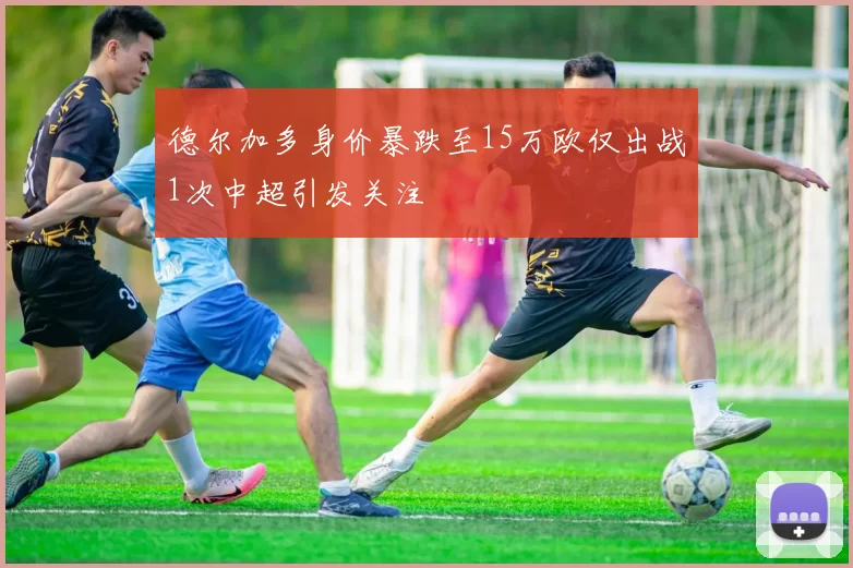 德尔加多身价暴跌至15万欧仅出战1次中超引发关注