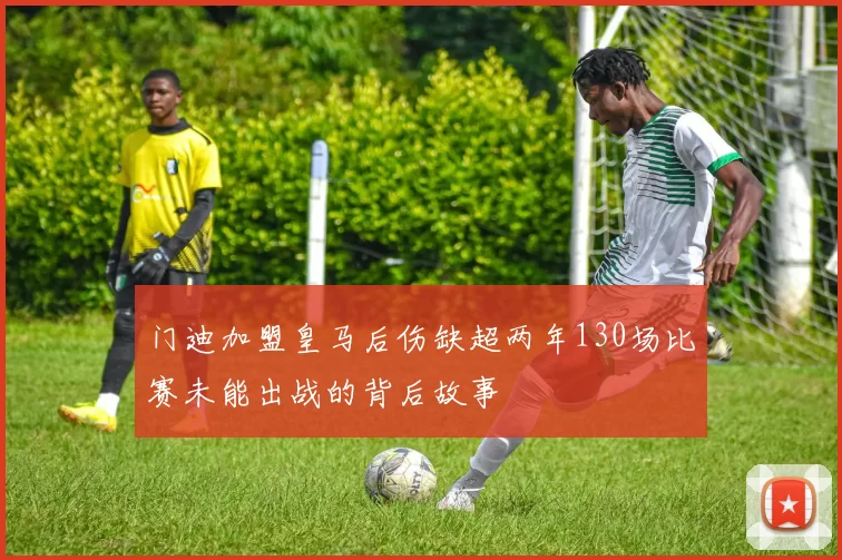 门迪加盟皇马后伤缺超两年130场比赛未能出战的背后故事